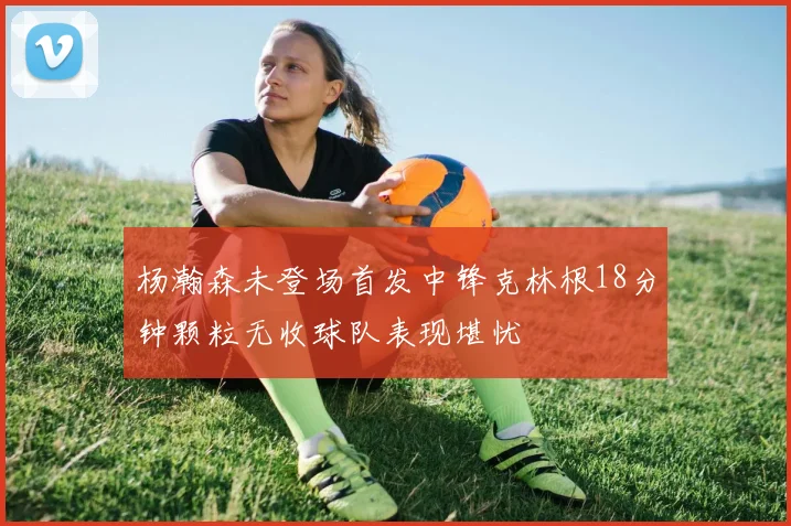 杨瀚森未登场首发中锋克林根18分钟颗粒无收球队表现堪忧