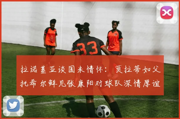 拉诺基亚谈国米情怀：莫拉蒂如父托希尔鲜见张康阳对球队深情厚谊