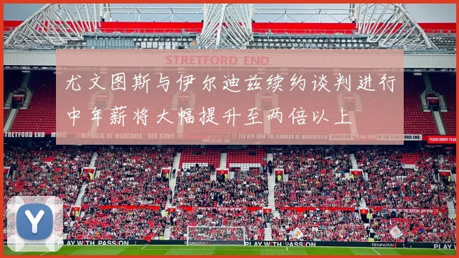 尤文图斯与伊尔迪兹续约谈判进行中年薪将大幅提升至两倍以上