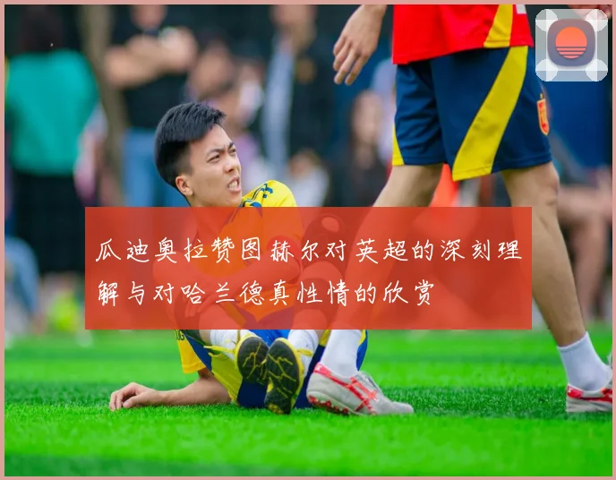 瓜迪奥拉赞图赫尔对英超的深刻理解与对哈兰德真性情的欣赏
