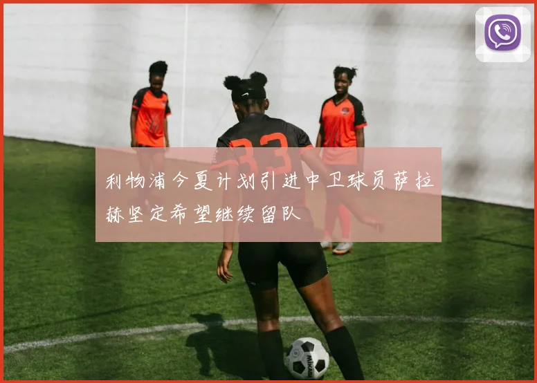 利物浦今夏计划引进中卫球员萨拉赫坚定希望继续留队