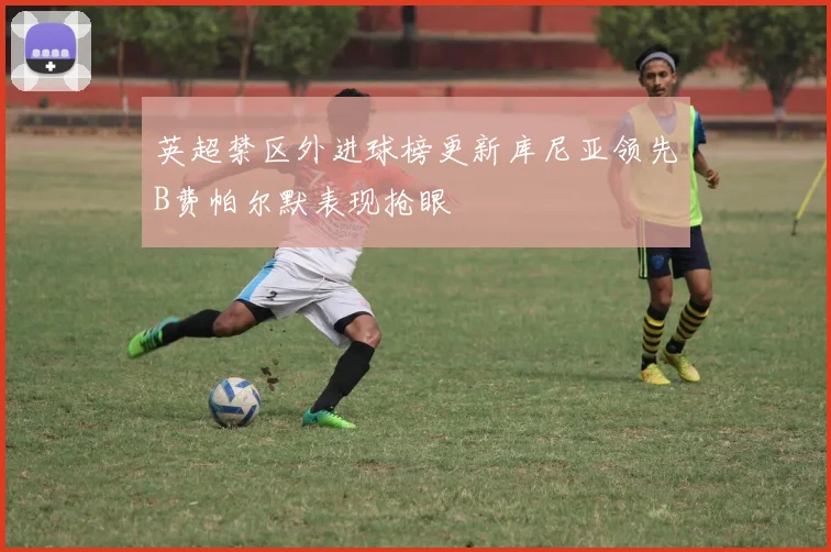 英超禁区外进球榜更新库尼亚领先B费帕尔默表现抢眼