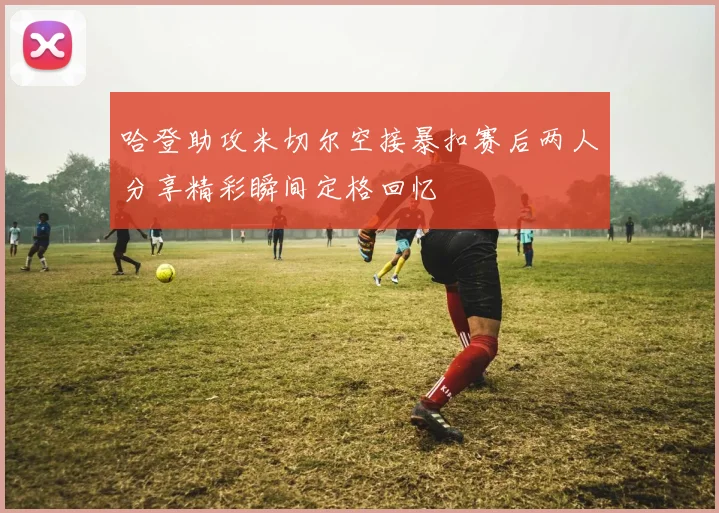哈登助攻米切尔空接暴扣赛后两人分享精彩瞬间定格回忆