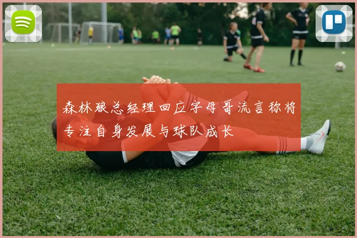 森林狼总经理回应字母哥流言称将专注自身发展与球队成长