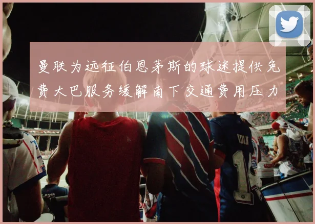 曼联为远征伯恩茅斯的球迷提供免费大巴服务缓解南下交通费用压力