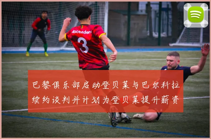 巴黎俱乐部启动登贝莱与巴尔科拉续约谈判并计划为登贝莱提升薪资待遇