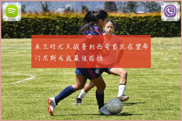 米兰对尤文战普利西奇首发在望希门尼斯或成最佳搭档