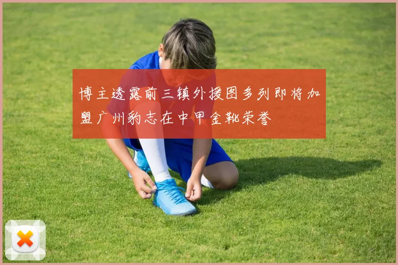 博主透露前三镇外援图多列即将加盟广州豹志在中甲金靴荣誉