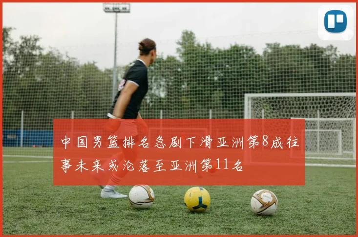 中国男篮排名急剧下滑亚洲第8成往事未来或沦落至亚洲第11名