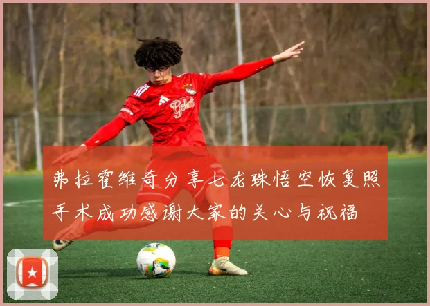 弗拉霍维奇分享七龙珠悟空恢复照手术成功感谢大家的关心与祝福