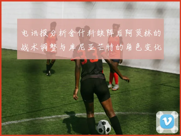 电讯报分析舍什科缺阵后阿莫林的战术调整与库尼亚芒特的角色变化