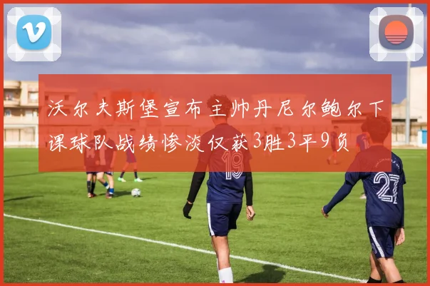 沃尔夫斯堡宣布主帅丹尼尔鲍尔下课球队战绩惨淡仅获3胜3平9负