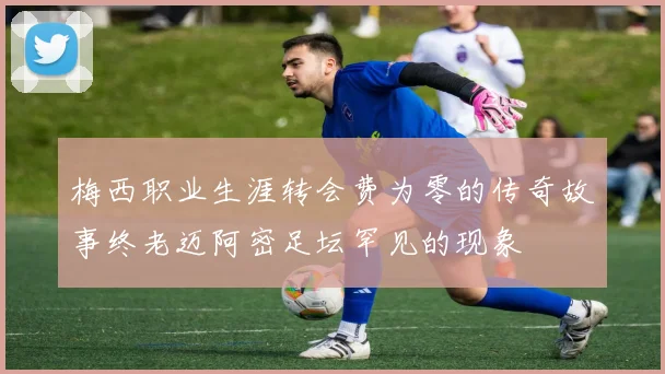 梅西职业生涯转会费为零的传奇故事终老迈阿密足坛罕见的现象