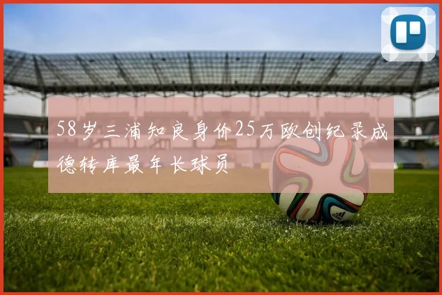 58岁三浦知良身价25万欧创纪录成德转库最年长球员