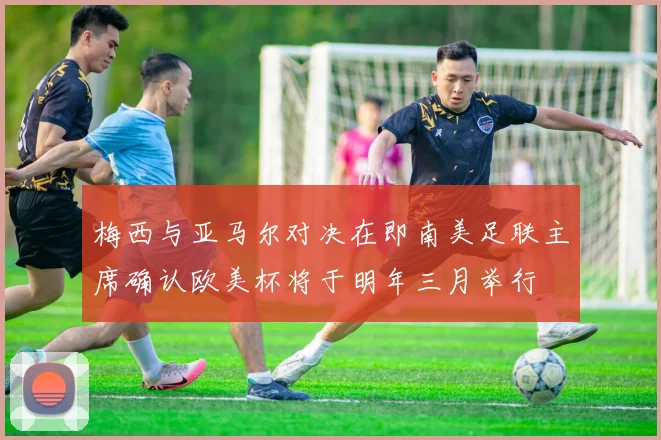 梅西与亚马尔对决在即南美足联主席确认欧美杯将于明年三月举行