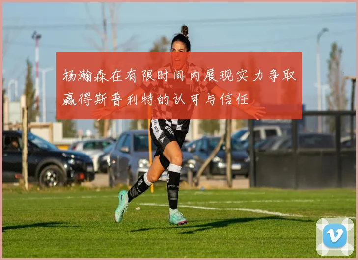 杨瀚森在有限时间内展现实力争取赢得斯普利特的认可与信任