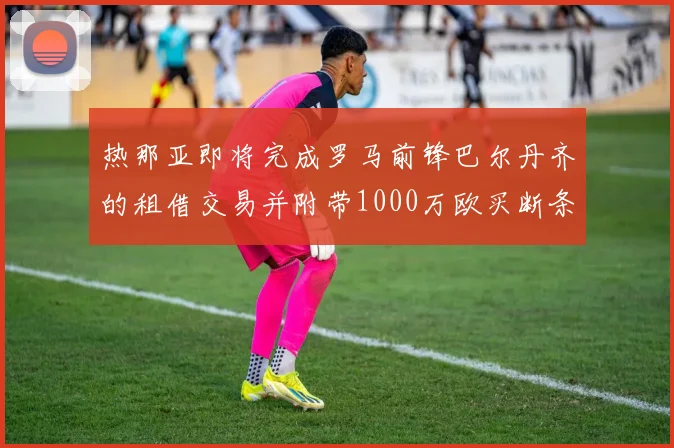 热那亚即将完成罗马前锋巴尔丹齐的租借交易并附带1000万欧买断条款