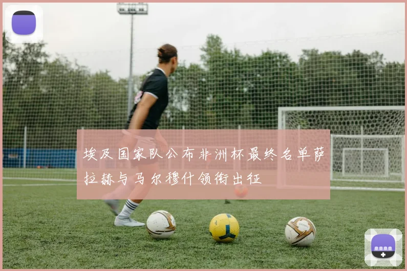埃及国家队公布非洲杯最终名单萨拉赫与马尔穆什领衔出征