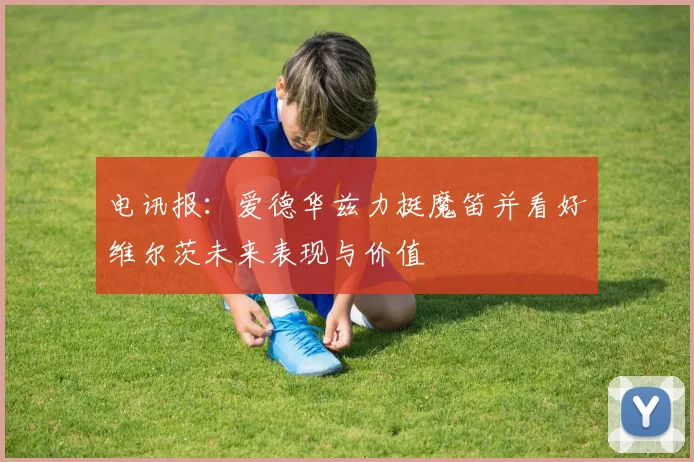 电讯报：爱德华兹力挺魔笛并看好维尔茨未来表现与价值
