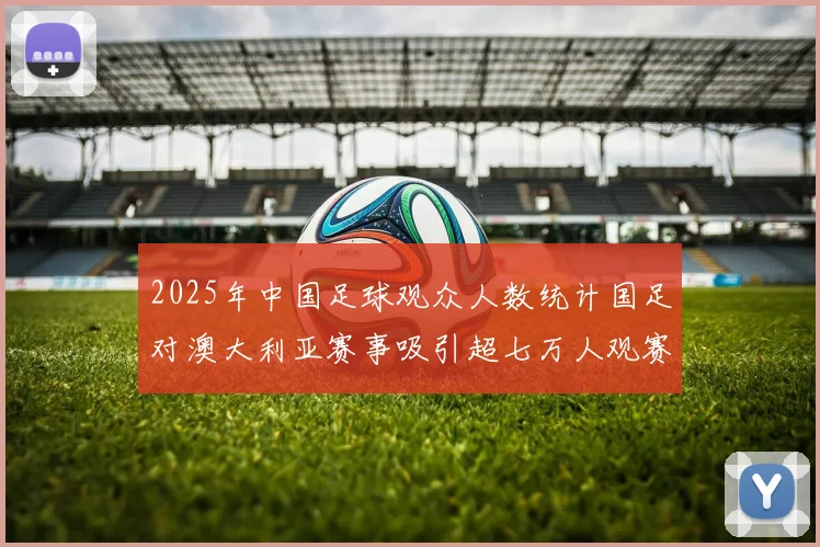 2025年中国足球观众人数统计国足对澳大利亚赛事吸引超七万人观赛