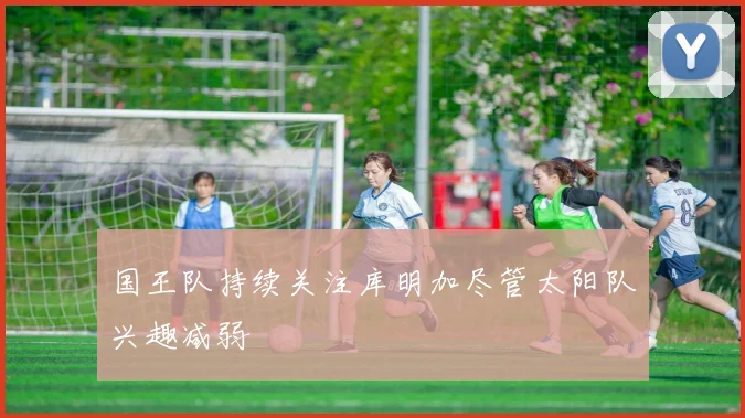 国王队持续关注库明加尽管太阳队兴趣减弱