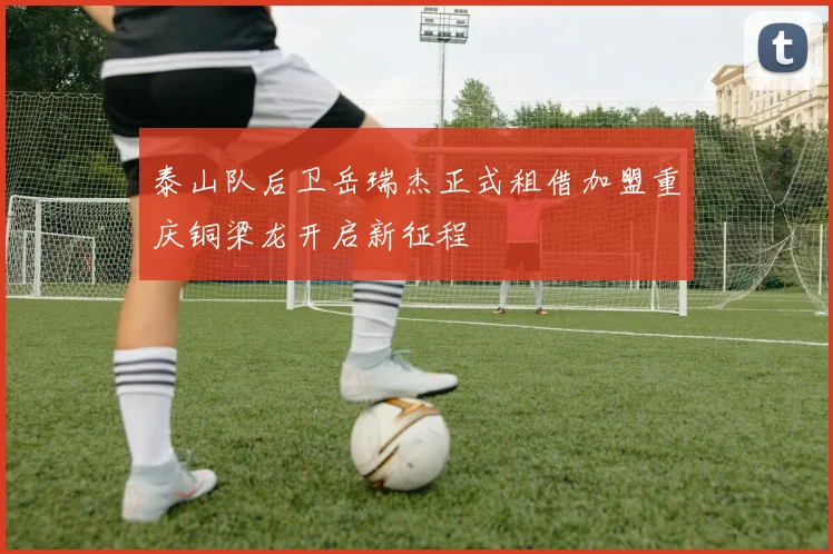 泰山队后卫岳瑞杰正式租借加盟重庆铜梁龙开启新征程