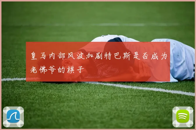 皇马内部风波加剧特巴斯是否成为老佛爷的棋子