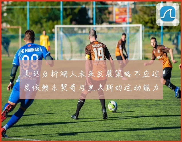 美记分析湖人未来发展策略不应过度依赖东契奇与里夫斯的运动能力不足