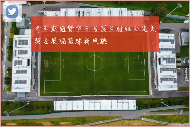 考辛斯盛赞华子与莫兰特组合完美契合展现篮球新风貌