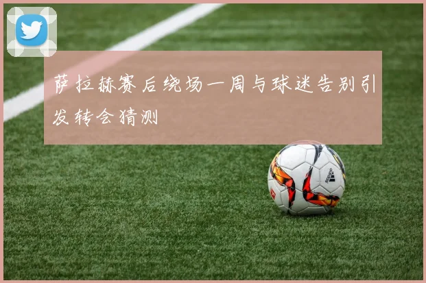 萨拉赫赛后绕场一周与球迷告别引发转会猜测