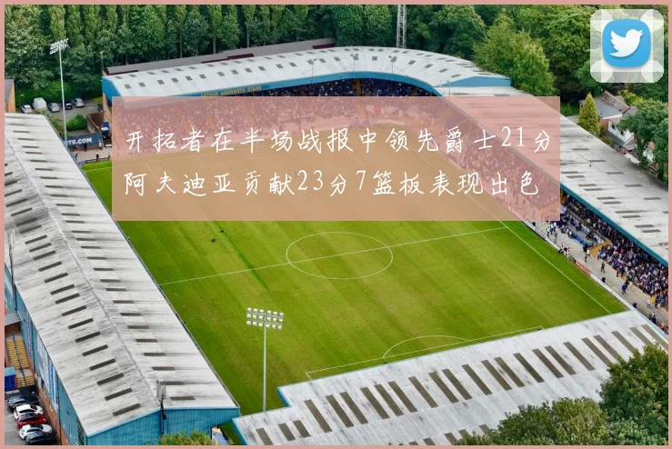 开拓者在半场战报中领先爵士21分阿夫迪亚贡献23分7篮板表现出色