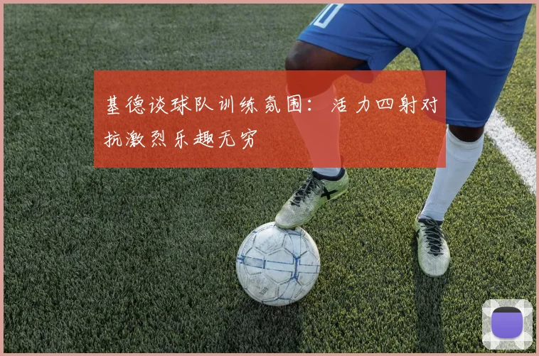 基德谈球队训练氛围：活力四射对抗激烈乐趣无穷