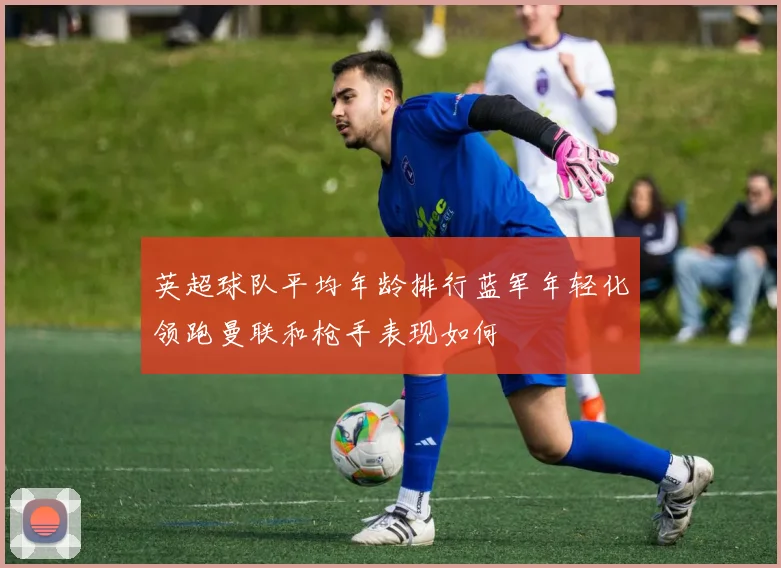 英超球队平均年龄排行蓝军年轻化领跑曼联和枪手表现如何