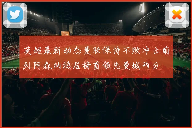英超最新动态曼联保持不败冲击前列阿森纳稳居榜首领先曼城两分