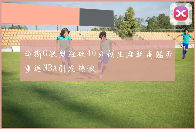海斯G联盟狂砍40分创生涯新高能否重返NBA引发热议