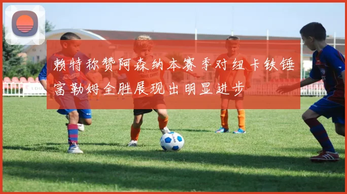赖特称赞阿森纳本赛季对纽卡铁锤富勒姆全胜展现出明显进步