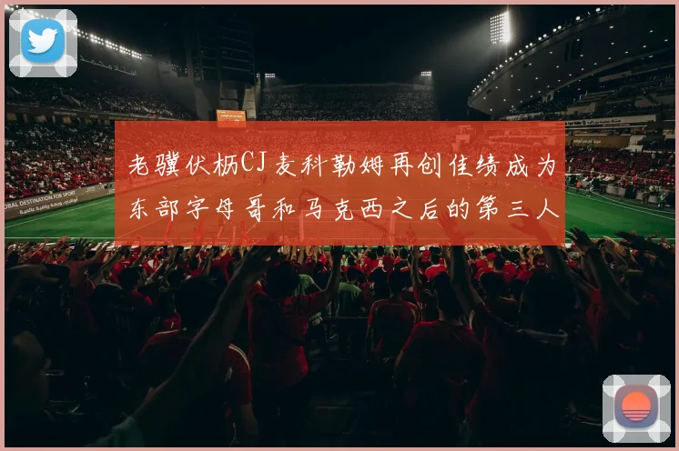 老骥伏枥CJ麦科勒姆再创佳绩成为东部字母哥和马克西之后的第三人