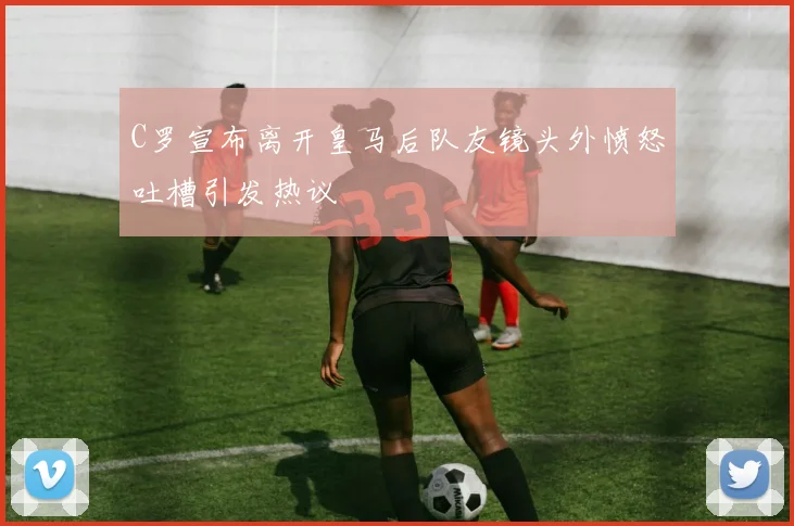 C罗宣布离开皇马后队友镜头外愤怒吐槽引发热议