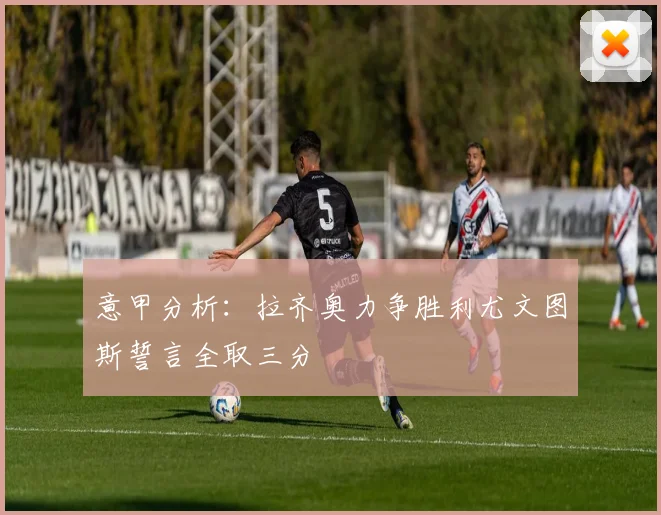 意甲分析：拉齐奥力争胜利尤文图斯誓言全取三分