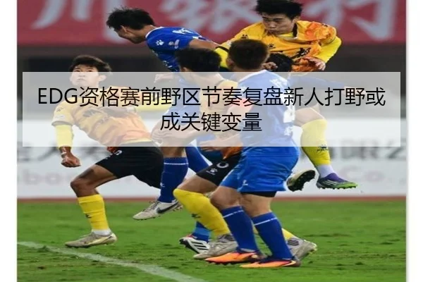EDG资格赛前野区节奏复盘新人打野或成关键变量 - xingkong